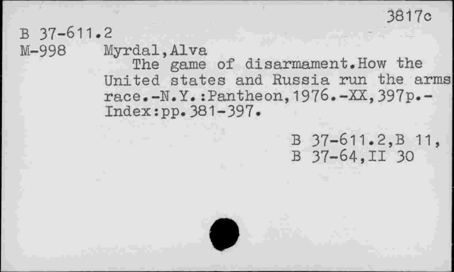 ﻿3817c
B 37-611.2
M-998 Myrdal,Alva
The game of disarmament.How the United states and Russia run the arms race.-N.Y.:Pantheon,1976.-XX,397p.-Index:pp.381-397.
B 37-611.2,B 11,
B 37-64,11 30